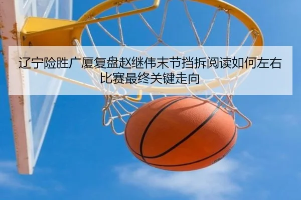 辽宁险胜广厦复盘赵继伟末节挡拆阅读如何左右比赛最终关键走向